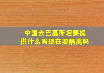 中国去巴基斯坦要提供什么吗现在要隔离吗