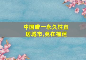 中国唯一永久性宜居城市,竟在福建