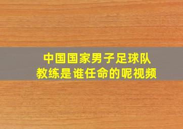 中国国家男子足球队教练是谁任命的呢视频