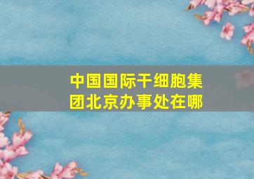 中国国际干细胞集团北京办事处在哪