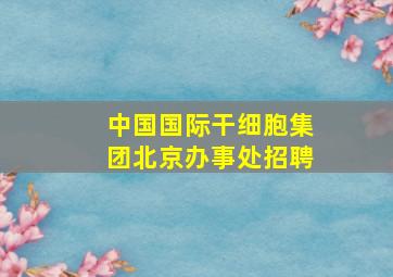 中国国际干细胞集团北京办事处招聘