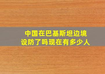 中国在巴基斯坦边境设防了吗现在有多少人