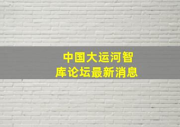 中国大运河智库论坛最新消息