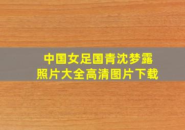 中国女足国青沈梦露照片大全高清图片下载