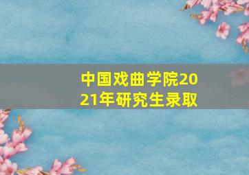 中国戏曲学院2021年研究生录取