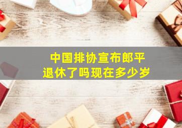 中国排协宣布郎平退休了吗现在多少岁