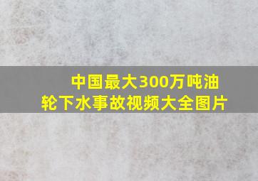 中国最大300万吨油轮下水事故视频大全图片