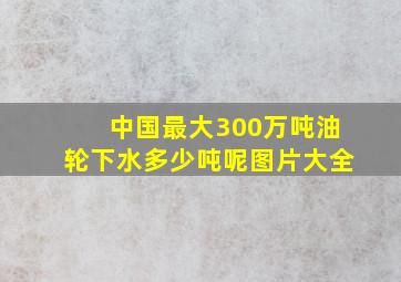 中国最大300万吨油轮下水多少吨呢图片大全