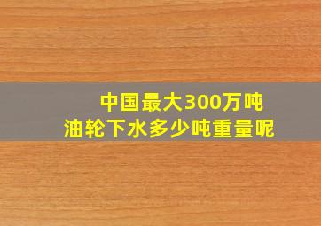 中国最大300万吨油轮下水多少吨重量呢