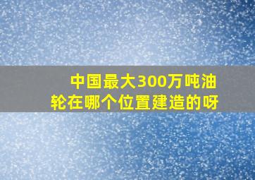 中国最大300万吨油轮在哪个位置建造的呀