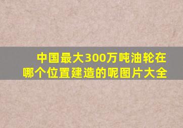 中国最大300万吨油轮在哪个位置建造的呢图片大全