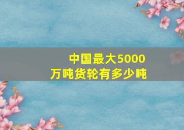 中国最大5000万吨货轮有多少吨