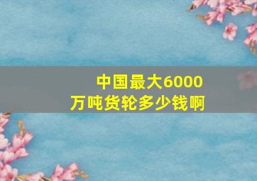 中国最大6000万吨货轮多少钱啊