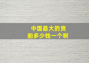 中国最大的货船多少钱一个啊