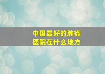 中国最好的肿瘤医院在什么地方