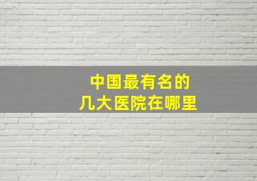 中国最有名的几大医院在哪里