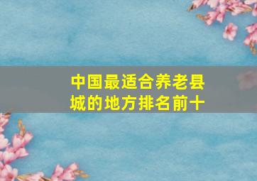 中国最适合养老县城的地方排名前十