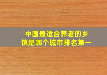 中国最适合养老的乡镇是哪个城市排名第一