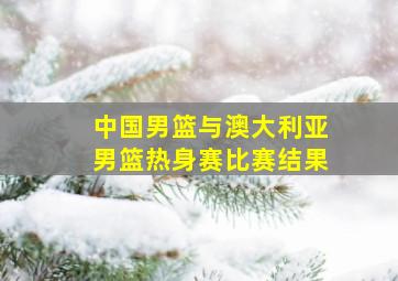 中国男篮与澳大利亚男篮热身赛比赛结果