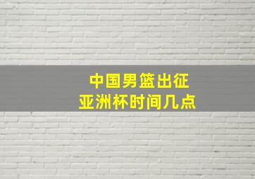 中国男篮出征亚洲杯时间几点