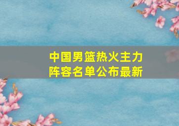 中国男篮热火主力阵容名单公布最新