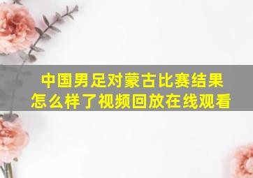 中国男足对蒙古比赛结果怎么样了视频回放在线观看