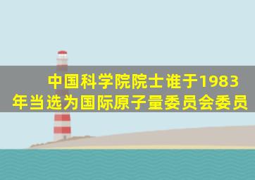 中国科学院院士谁于1983年当选为国际原子量委员会委员