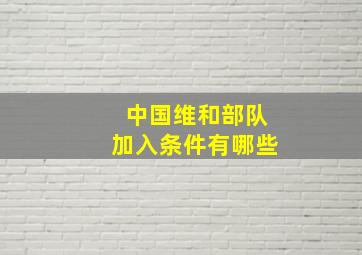 中国维和部队加入条件有哪些