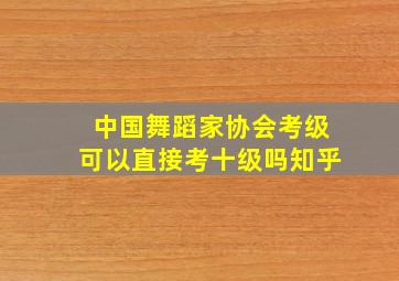 中国舞蹈家协会考级可以直接考十级吗知乎