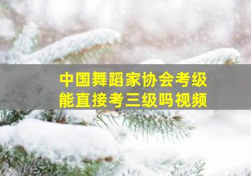 中国舞蹈家协会考级能直接考三级吗视频