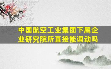 中国航空工业集团下属企业研究院所直接能调动吗