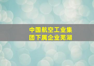 中国航空工业集团下属企业芜湖