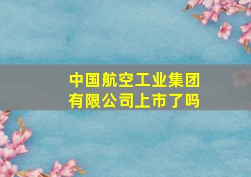 中国航空工业集团有限公司上市了吗