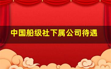 中国船级社下属公司待遇