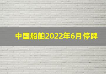 中国船舶2022年6月停牌