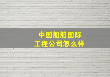 中国船舶国际工程公司怎么样