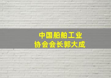 中国船舶工业协会会长郭大成