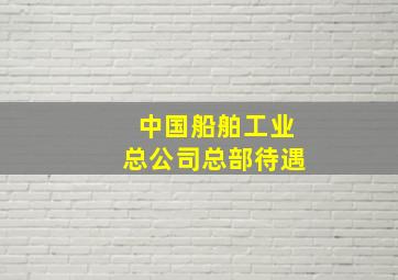 中国船舶工业总公司总部待遇