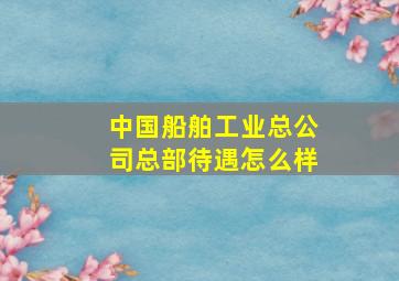 中国船舶工业总公司总部待遇怎么样