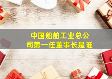 中国船舶工业总公司第一任董事长是谁