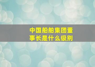 中国船舶集团董事长是什么级别