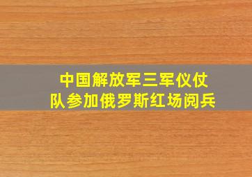 中国解放军三军仪仗队参加俄罗斯红场阅兵