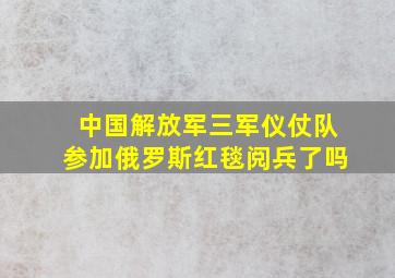 中国解放军三军仪仗队参加俄罗斯红毯阅兵了吗