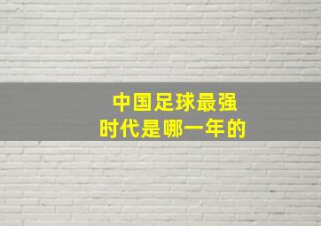 中国足球最强时代是哪一年的