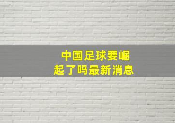 中国足球要崛起了吗最新消息