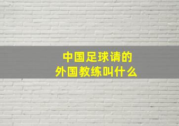 中国足球请的外国教练叫什么