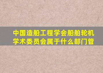 中国造船工程学会船舶轮机学术委员会属于什么部门管