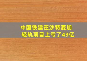 中国铁建在沙特麦加轻轨项目上亏了43亿