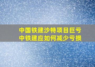 中国铁建沙特项目巨亏中铁建应如何减少亏损