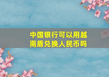 中国银行可以用越南盾兑换人民币吗